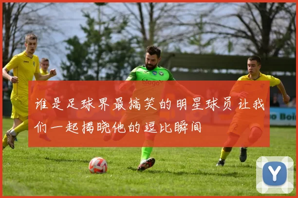 谁是足球界最搞笑的明星球员让我们一起揭晓他的逗比瞬间