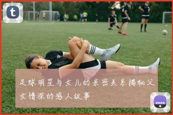 足球明星与女儿的亲密关系揭秘父女情深的感人故事