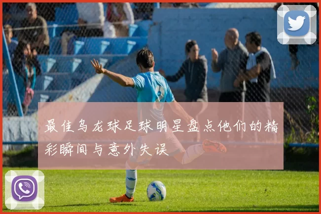 最佳乌龙球足球明星盘点他们的精彩瞬间与意外失误