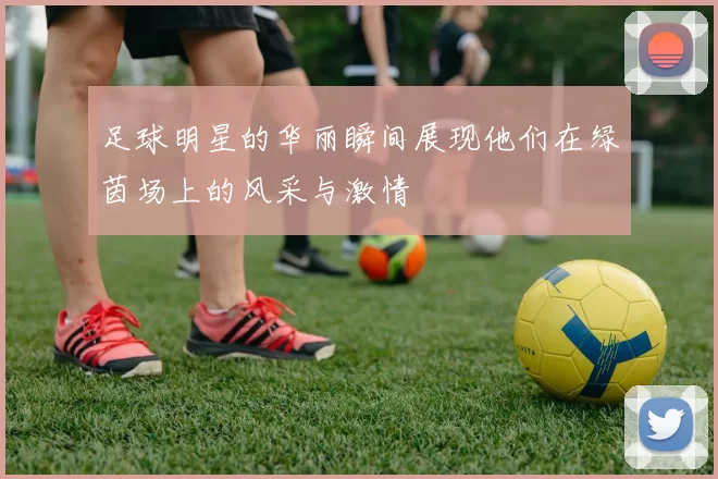足球明星的华丽瞬间展现他们在绿茵场上的风采与激情