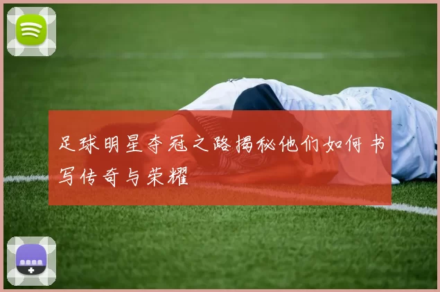 足球明星夺冠之路揭秘他们如何书写传奇与荣耀