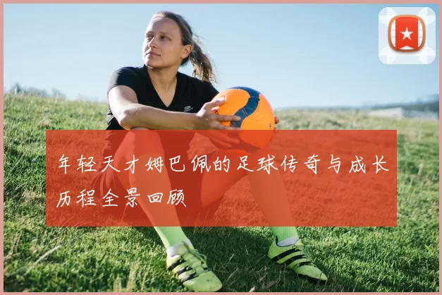 年轻天才姆巴佩的足球传奇与成长历程全景回顾