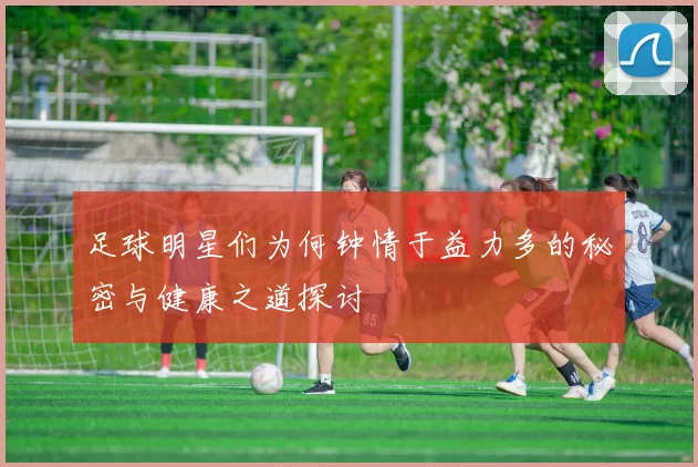 足球明星们为何钟情于益力多的秘密与健康之道探讨