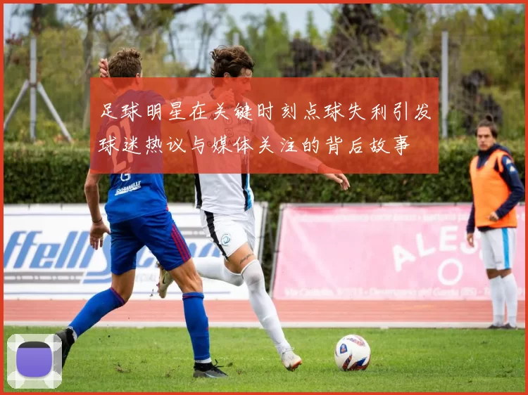 足球明星在关键时刻点球失利引发球迷热议与媒体关注的背后故事