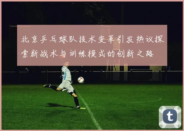 北京乒乓球队技术变革引发热议探索新战术与训练模式的创新之路
