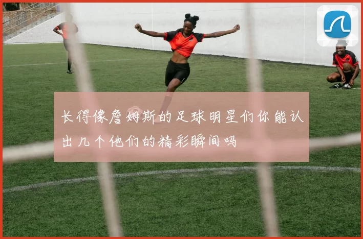 长得像詹姆斯的足球明星们你能认出几个他们的精彩瞬间吗