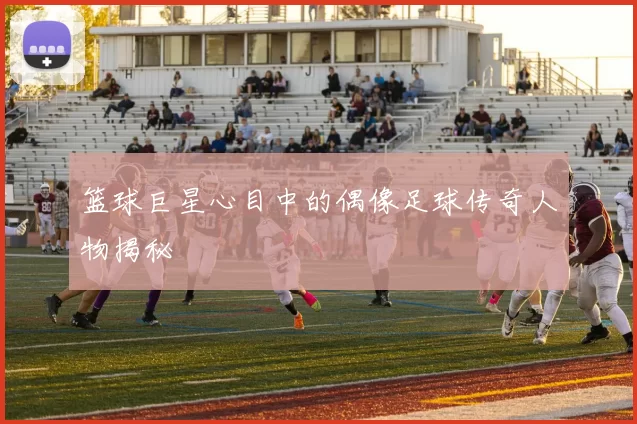 篮球巨星心目中的偶像足球传奇人物揭秘