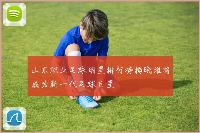 山东职业足球明星排行榜揭晓谁将成为新一代足球巨星