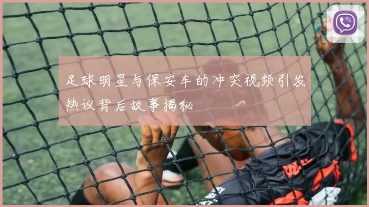 足球明星与保安车的冲突视频引发热议背后故事揭秘