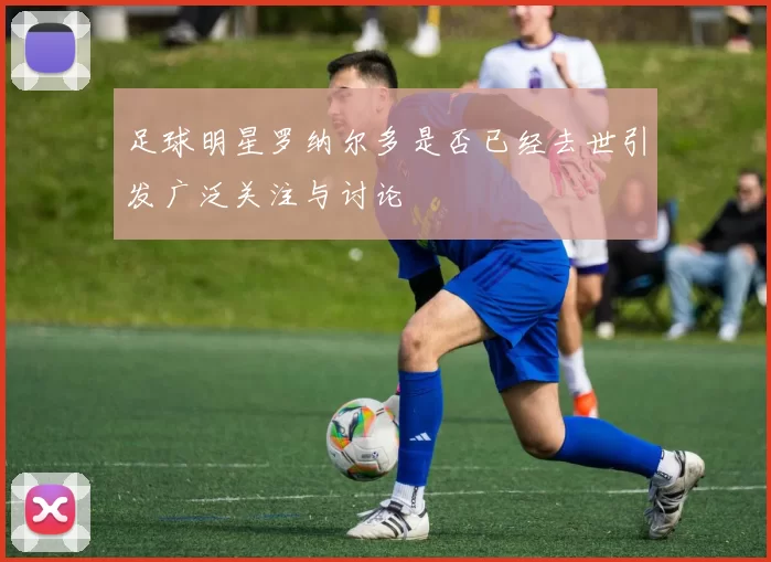 足球明星罗纳尔多是否已经去世引发广泛关注与讨论