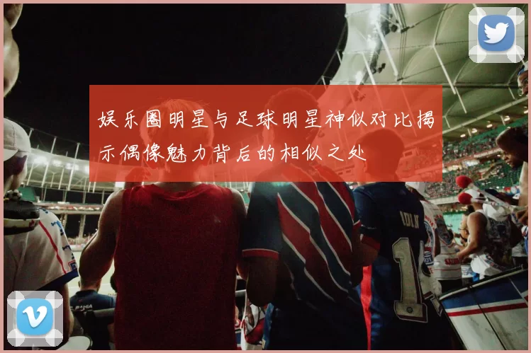 娱乐圈明星与足球明星神似对比揭示偶像魅力背后的相似之处