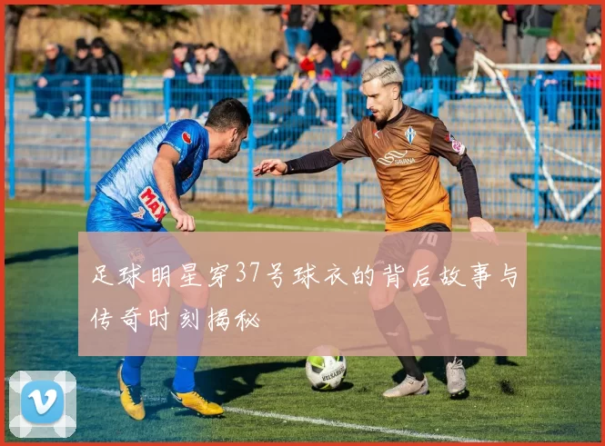 足球明星穿37号球衣的背后故事与传奇时刻揭秘