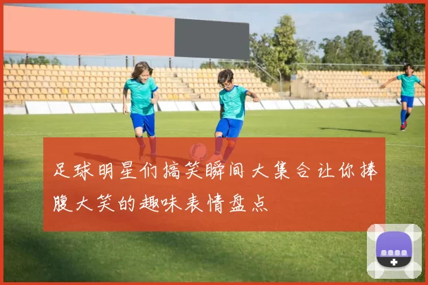 足球明星们搞笑瞬间大集合让你捧腹大笑的趣味表情盘点