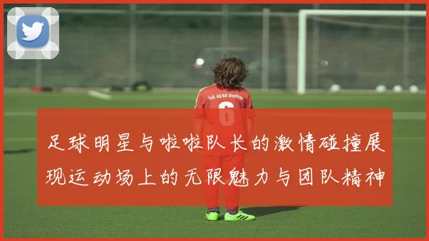 足球明星与啦啦队长的激情碰撞展现运动场上的无限魅力与团队精神