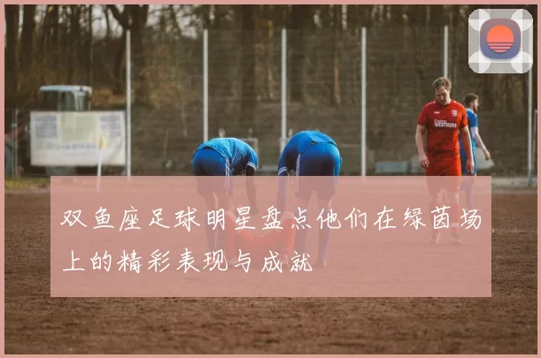 双鱼座足球明星盘点他们在绿茵场上的精彩表现与成就