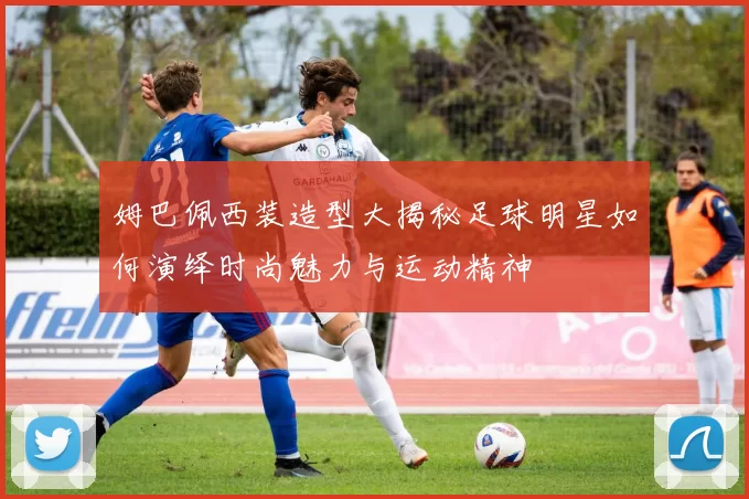 姆巴佩西装造型大揭秘足球明星如何演绎时尚魅力与运动精神