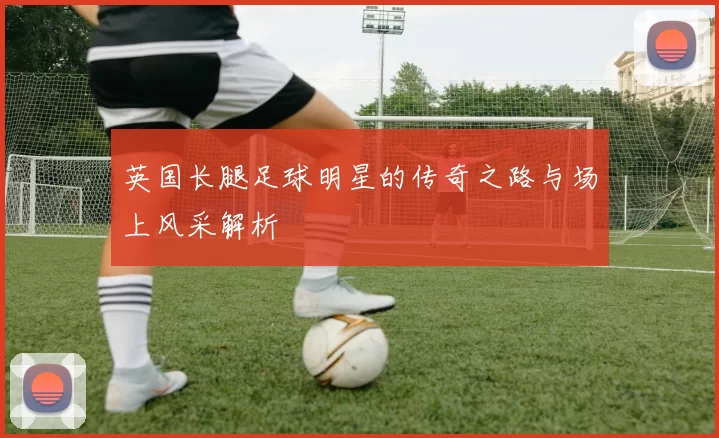 英国长腿足球明星的传奇之路与场上风采解析