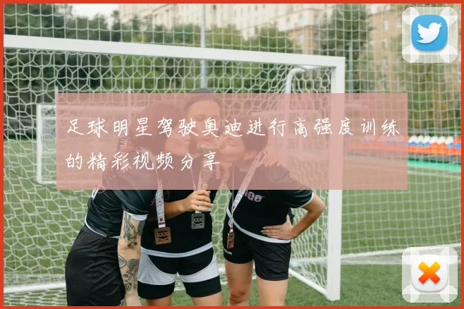足球明星驾驶奥迪进行高强度训练的精彩视频分享