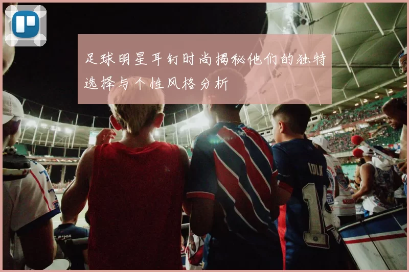 足球明星耳钉时尚揭秘他们的独特选择与个性风格分析