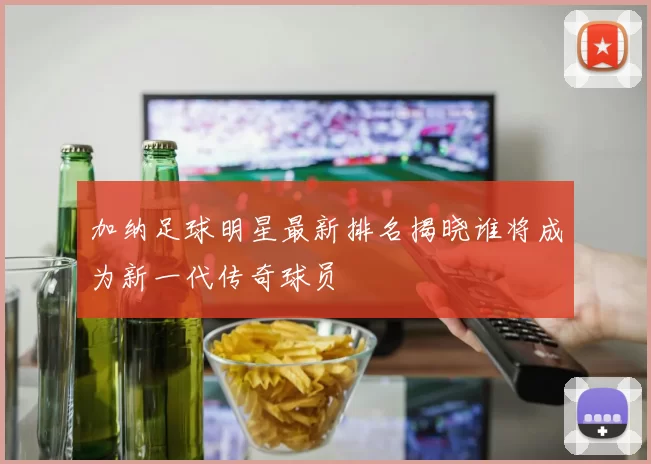 加纳足球明星最新排名揭晓谁将成为新一代传奇球员