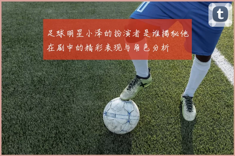 足球明星小泽的扮演者是谁揭秘他在剧中的精彩表现与角色分析