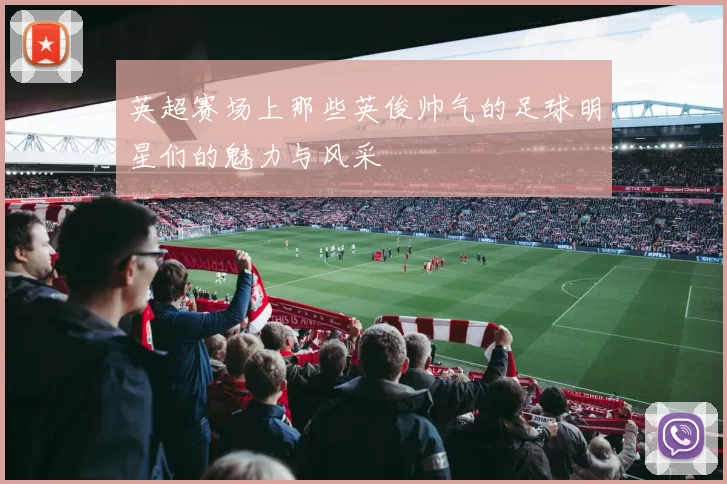 英超赛场上那些英俊帅气的足球明星们的魅力与风采