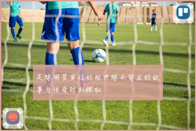 足球明星穿过的经典球衣背后的故事与传奇时刻探秘