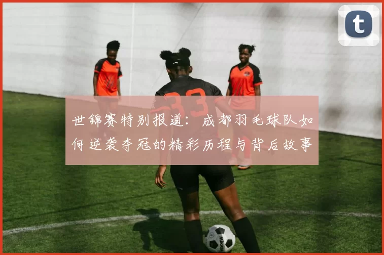 世锦赛特别报道：成都羽毛球队如何逆袭夺冠的精彩历程与背后故事