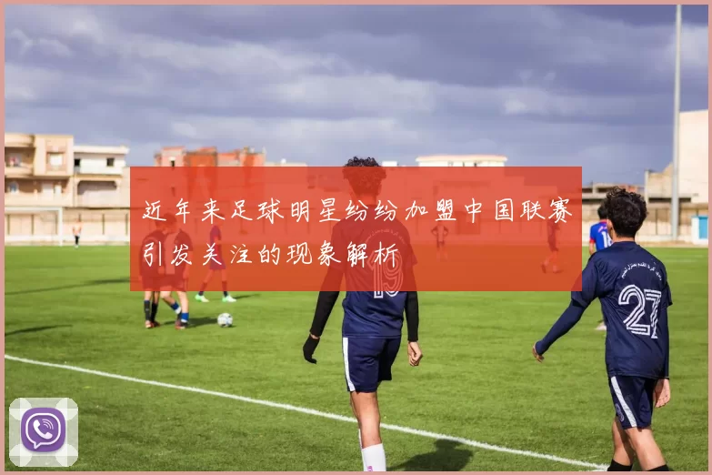 近年来足球明星纷纷加盟中国联赛引发关注的现象解析