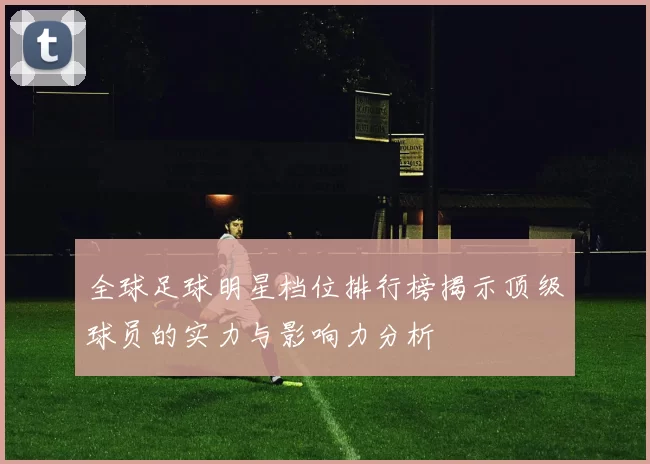 全球足球明星档位排行榜揭示顶级球员的实力与影响力分析