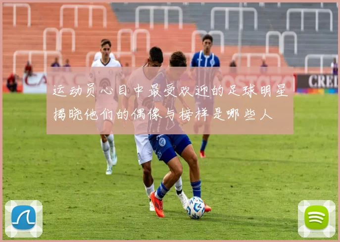 运动员心目中最受欢迎的足球明星揭晓他们的偶像与榜样是哪些人
