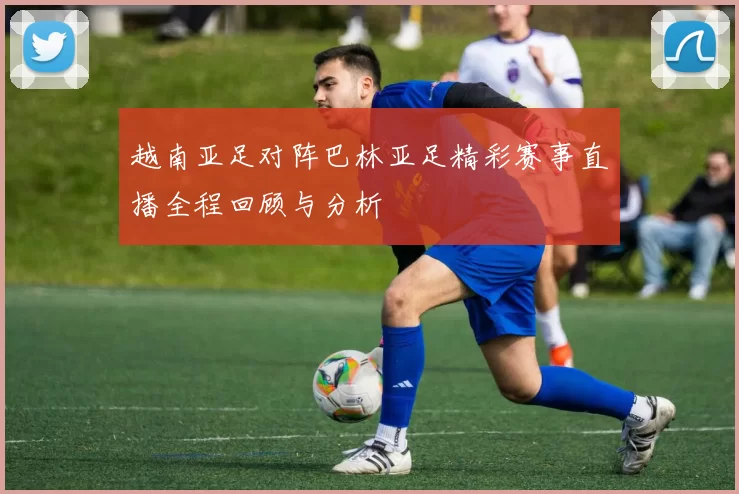 越南亚足对阵巴林亚足精彩赛事直播全程回顾与分析