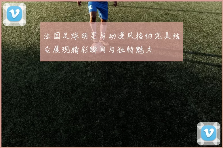 法国足球明星与动漫风格的完美结合展现精彩瞬间与独特魅力