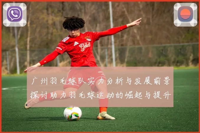 广州羽毛球队实力分析与发展前景探讨助力羽毛球运动的崛起与提升