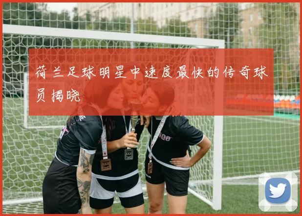 荷兰足球明星中速度最快的传奇球员揭晓