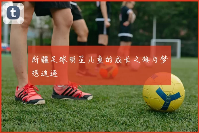 新疆足球明星儿童的成长之路与梦想追逐