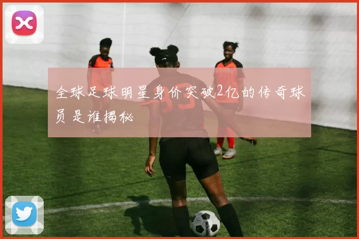 全球足球明星身价突破2亿的传奇球员是谁揭秘