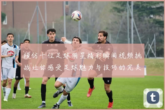 模仿十位足球明星精彩瞬间视频挑战让你感受足球魅力与技巧的完美结合