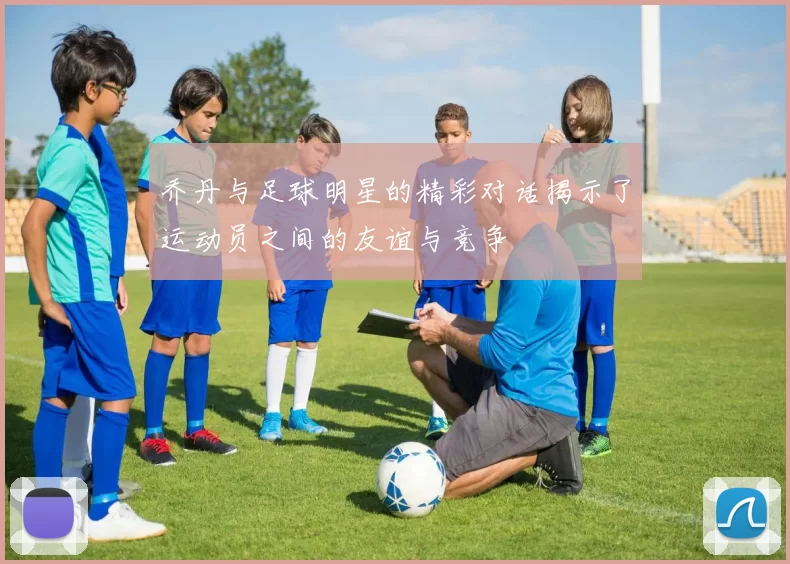 乔丹与足球明星的精彩对话揭示了运动员之间的友谊与竞争