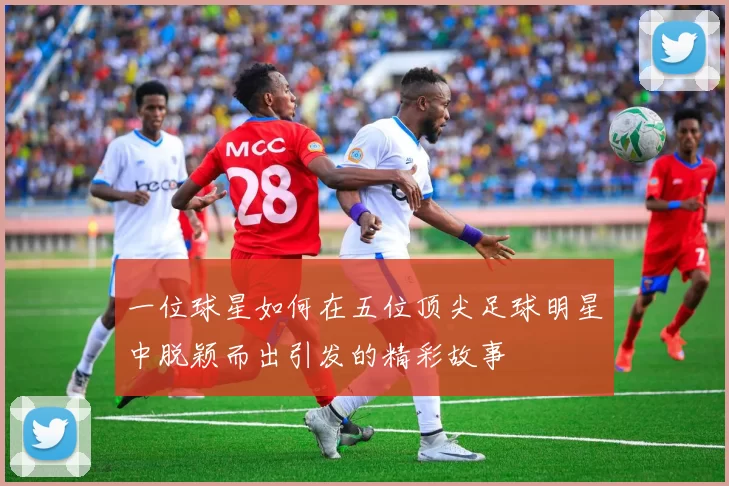 一位球星如何在五位顶尖足球明星中脱颖而出引发的精彩故事