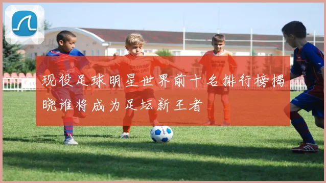 现役足球明星世界前十名排行榜揭晓谁将成为足坛新王者