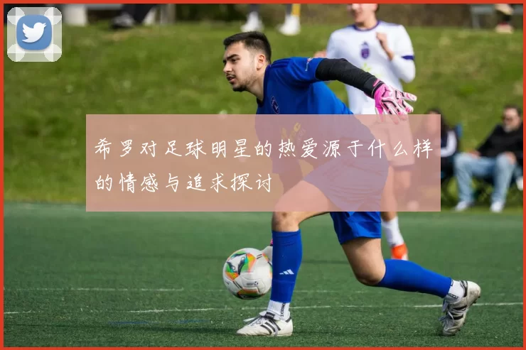 希罗对足球明星的热爱源于什么样的情感与追求探讨