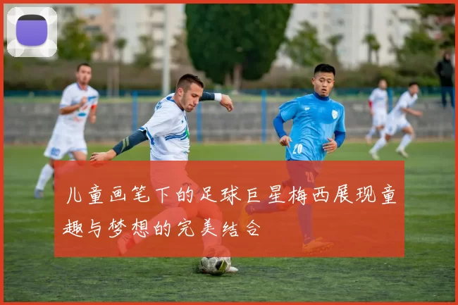 儿童画笔下的足球巨星梅西展现童趣与梦想的完美结合