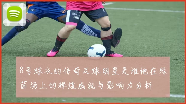 8号球衣的传奇足球明星是谁他在绿茵场上的辉煌成就与影响力分析