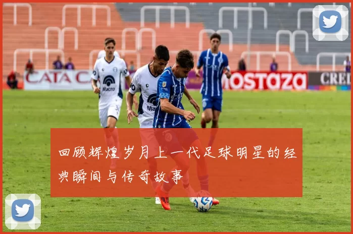 回顾辉煌岁月上一代足球明星的经典瞬间与传奇故事