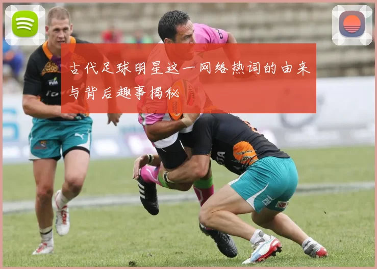 古代足球明星这一网络热词的由来与背后趣事揭秘