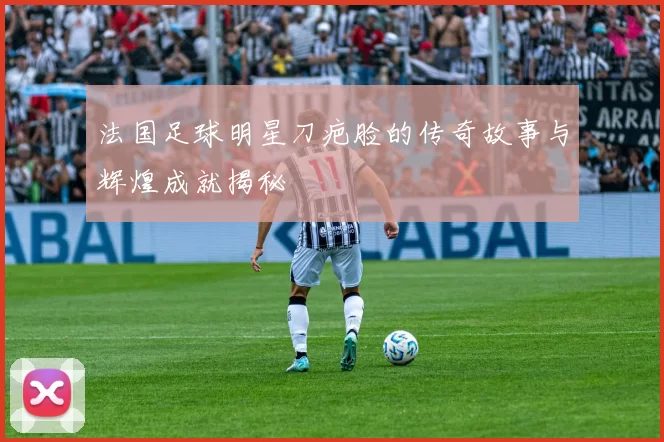 法国足球明星刀疤脸的传奇故事与辉煌成就揭秘