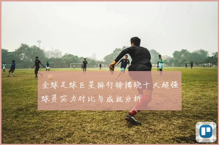 全球足球巨星排行榜揭晓十大超强球员实力对比与成就分析