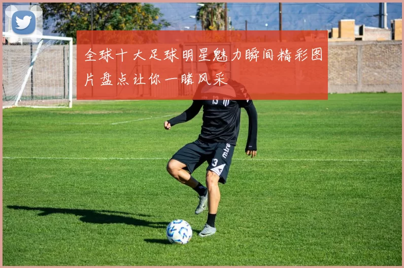 全球十大足球明星魅力瞬间精彩图片盘点让你一睹风采