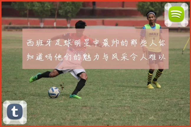 西班牙足球明星中最帅的那些人你知道吗他们的魅力与风采令人难以忘怀